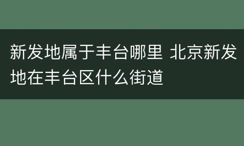 新发地属于丰台哪里 北京新发地在丰台区什么街道