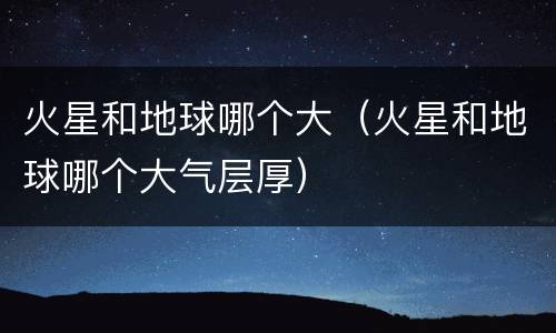 火星和地球哪个大（火星和地球哪个大气层厚）