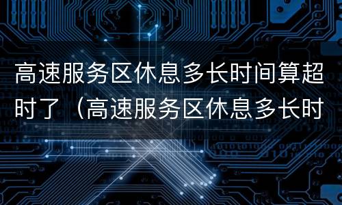 高速服务区休息多长时间算超时了（高速服务区休息多长时间算超时了收费吗）