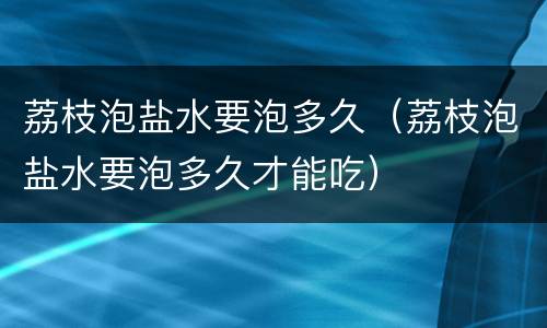 荔枝泡盐水要泡多久（荔枝泡盐水要泡多久才能吃）