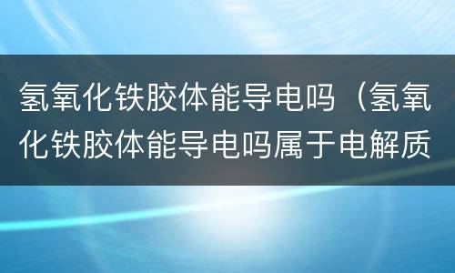 氢氧化铁胶体能导电吗（氢氧化铁胶体能导电吗属于电解质吗）