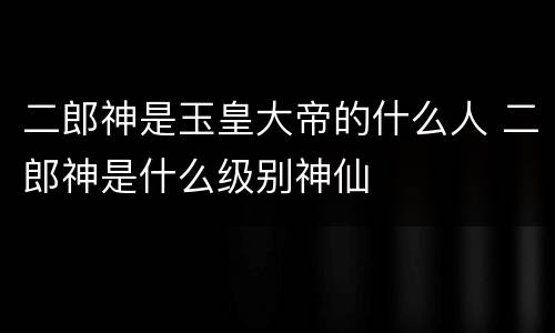 二郎神是玉皇大帝的什么人 二郎神是什么级别神仙