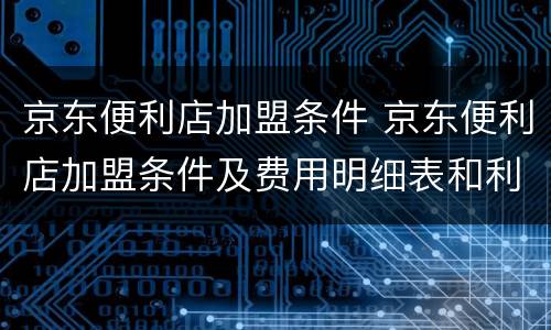 京东便利店加盟条件 京东便利店加盟条件及费用明细表和利润