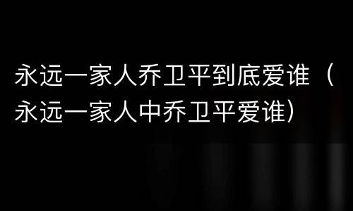 永远一家人乔卫平到底爱谁（永远一家人中乔卫平爱谁）