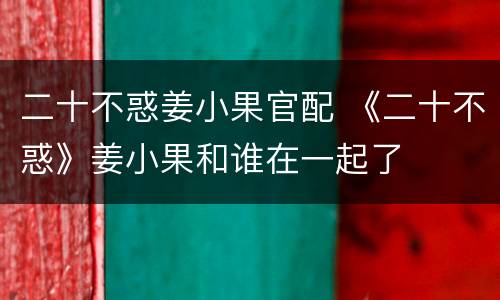 二十不惑姜小果官配 《二十不惑》姜小果和谁在一起了