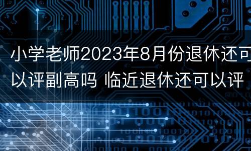 小学老师2023年8月份退休还可以评副高吗 临近退休还可以评副高吗?