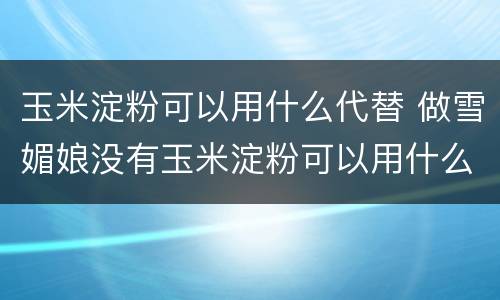 玉米淀粉可以用什么代替 做雪媚娘没有玉米淀粉可以用什么代替