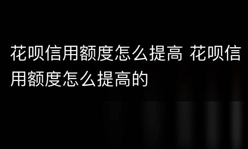 花呗信用额度怎么提高 花呗信用额度怎么提高的