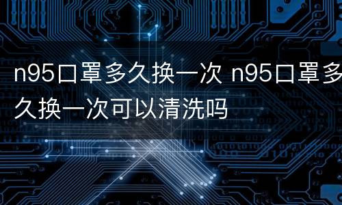 n95口罩多久换一次 n95口罩多久换一次可以清洗吗