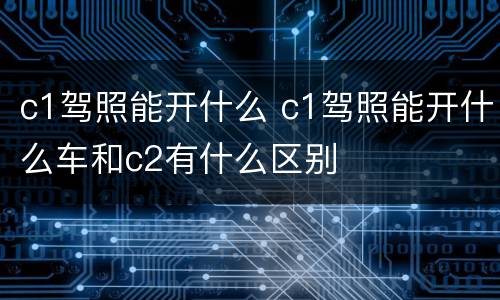 c1驾照能开什么 c1驾照能开什么车和c2有什么区别