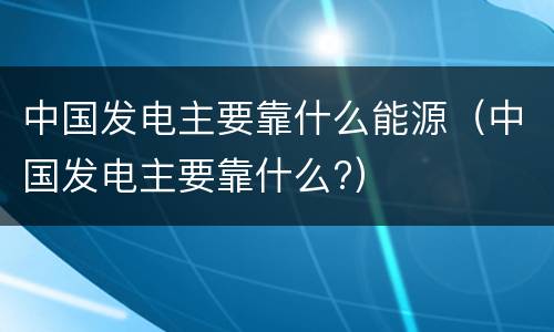 中国发电主要靠什么能源（中国发电主要靠什么?）