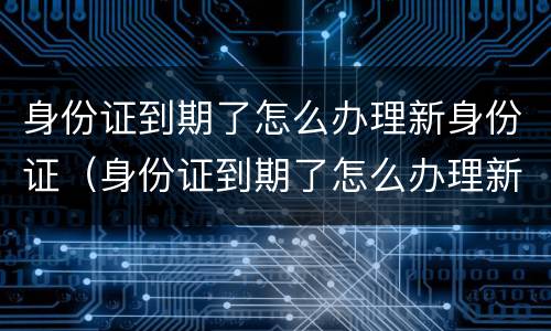 身份证到期了怎么办理新身份证（身份证到期了怎么办理新身份证需要什么）