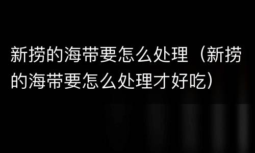 新捞的海带要怎么处理（新捞的海带要怎么处理才好吃）