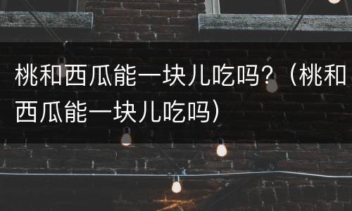 桃和西瓜能一块儿吃吗?（桃和西瓜能一块儿吃吗）