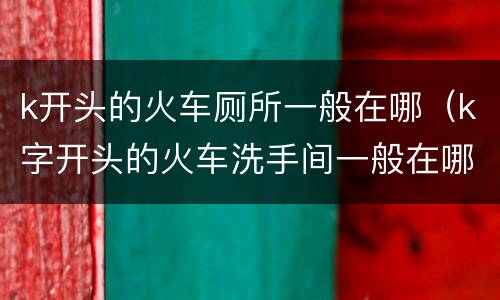 k开头的火车厕所一般在哪（k字开头的火车洗手间一般在哪里）