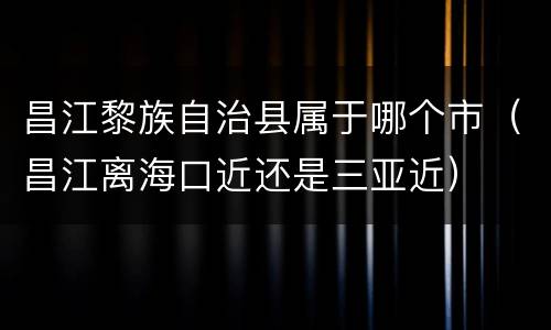 昌江黎族自治县属于哪个市（昌江离海口近还是三亚近）