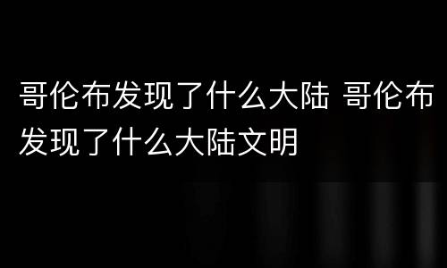 哥伦布发现了什么大陆 哥伦布发现了什么大陆文明