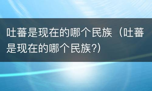 吐蕃是现在的哪个民族（吐蕃是现在的哪个民族?）