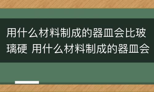 用什么材料制成的器皿会比玻璃硬 用什么材料制成的器皿会比玻璃硬度高