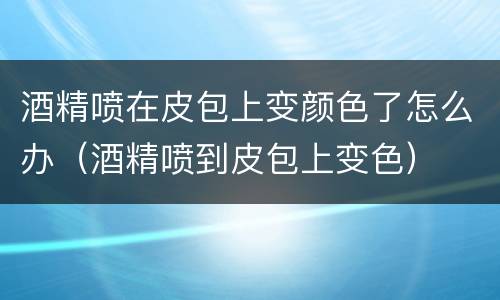 酒精喷在皮包上变颜色了怎么办（酒精喷到皮包上变色）