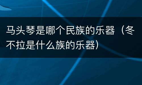 马头琴是哪个民族的乐器（冬不拉是什么族的乐器）