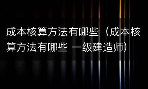 成本核算方法有哪些（成本核算方法有哪些 一级建造师）