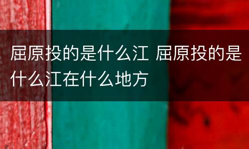 屈原投的是什么江 屈原投的是什么江在什么地方