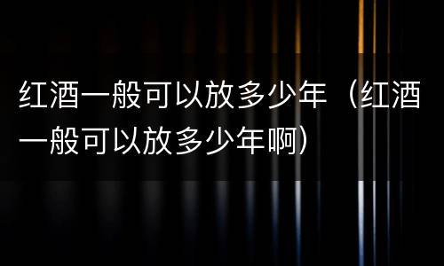 红酒一般可以放多少年（红酒一般可以放多少年啊）