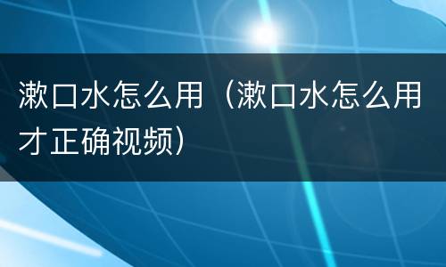 漱口水怎么用（漱口水怎么用才正确视频）