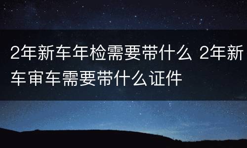 2年新车年检需要带什么 2年新车审车需要带什么证件