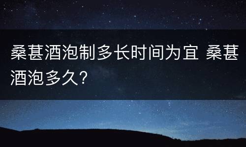 桑葚酒泡制多长时间为宜 桑葚酒泡多久?