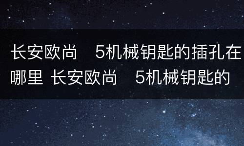 长安欧尚❌5机械钥匙的插孔在哪里 长安欧尚❌5机械钥匙的插孔位置