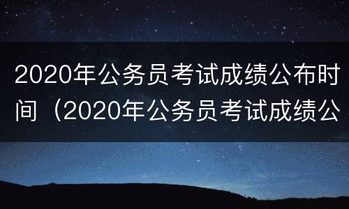 2020年公务员考试成绩公布时间（2020年公务员考试成绩公布时间是几号）