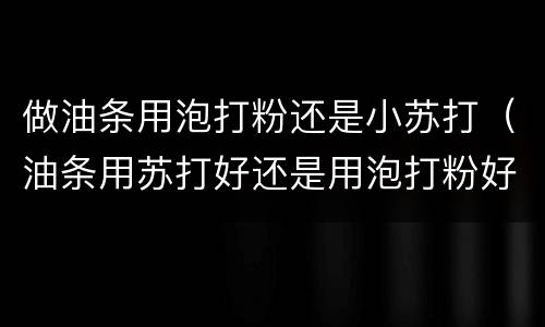 做油条用泡打粉还是小苏打（油条用苏打好还是用泡打粉好）