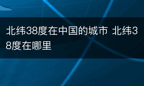 北纬38度在中国的城市 北纬38度在哪里