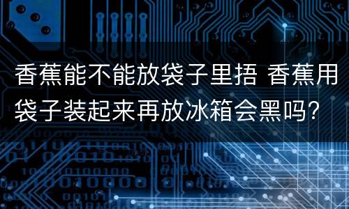 香蕉能不能放袋子里捂 香蕉用袋子装起来再放冰箱会黑吗?