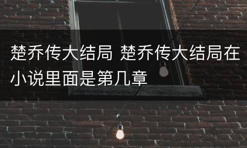 楚乔传大结局 楚乔传大结局在小说里面是第几章