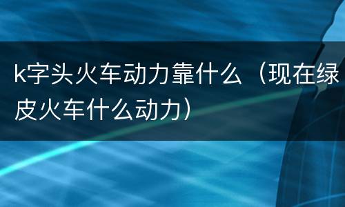 k字头火车动力靠什么（现在绿皮火车什么动力）