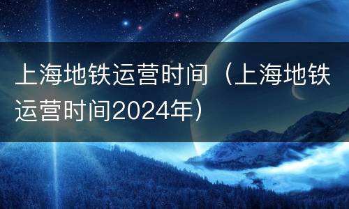 上海地铁运营时间（上海地铁运营时间2024年）