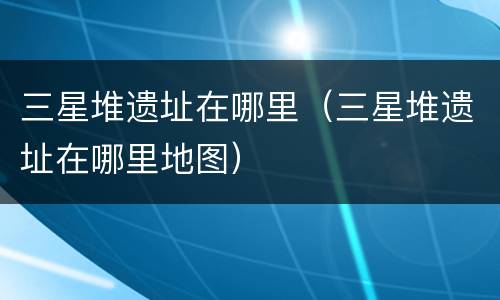 三星堆遗址在哪里（三星堆遗址在哪里地图）