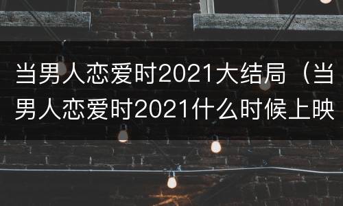 当男人恋爱时2021大结局（当男人恋爱时2021什么时候上映）