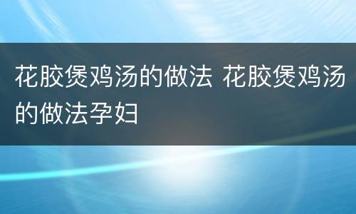 花胶煲鸡汤的做法 花胶煲鸡汤的做法孕妇