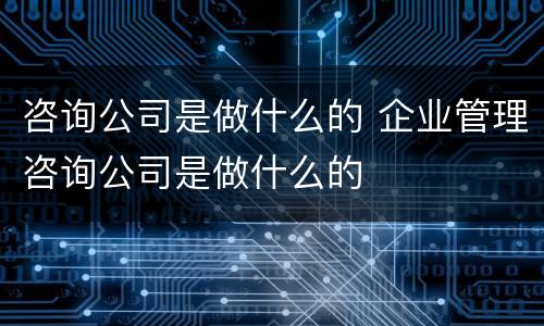 咨询公司是做什么的 企业管理咨询公司是做什么的