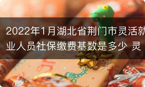 2022年1月湖北省荆门市灵活就业人员社保缴费基数是多少 灵活就业人员社保缴费基数是多少