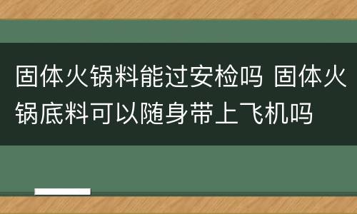 固体火锅料能过安检吗 固体火锅底料可以随身带上飞机吗