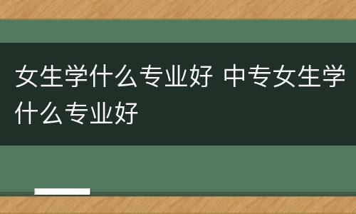 女生学什么专业好 中专女生学什么专业好