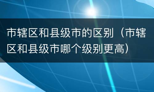 市辖区和县级市的区别（市辖区和县级市哪个级别更高）