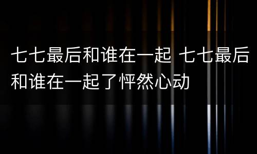 七七最后和谁在一起 七七最后和谁在一起了怦然心动