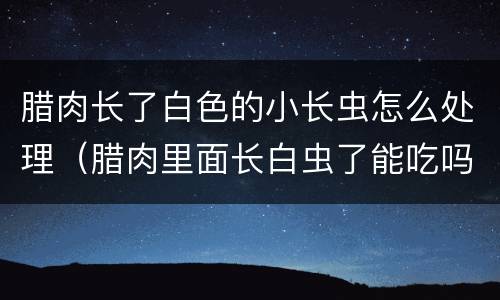 腊肉长了白色的小长虫怎么处理（腊肉里面长白虫了能吃吗）