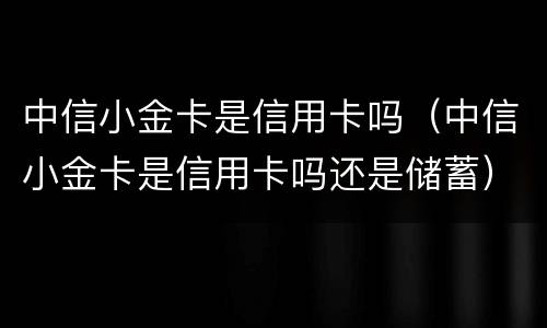 中信小金卡是信用卡吗（中信小金卡是信用卡吗还是储蓄）